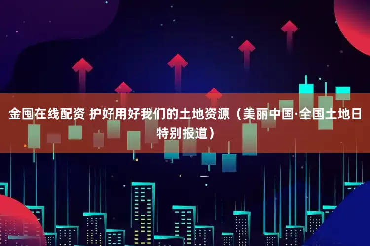 金囤在线配资 护好用好我们的土地资源（美丽中国·全国土地日特别报道）