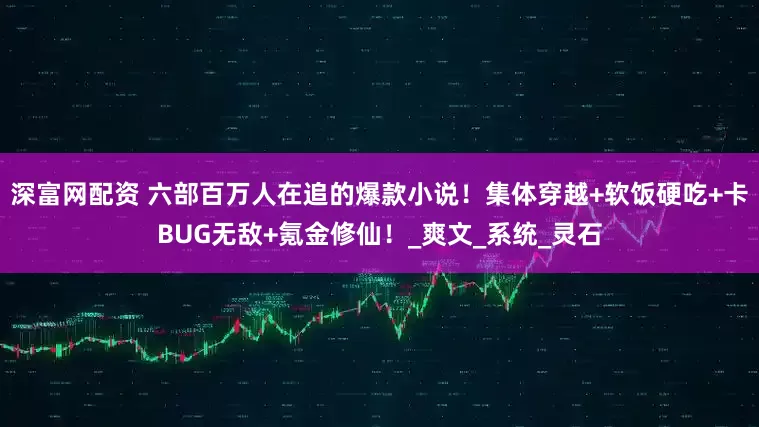 深富网配资 六部百万人在追的爆款小说！集体穿越+软饭硬吃+卡BUG无敌+氪金修仙！_爽文_系统_灵石