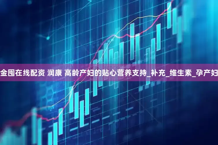 金囤在线配资 润康 高龄产妇的贴心营养支持_补充_维生素_孕产妇