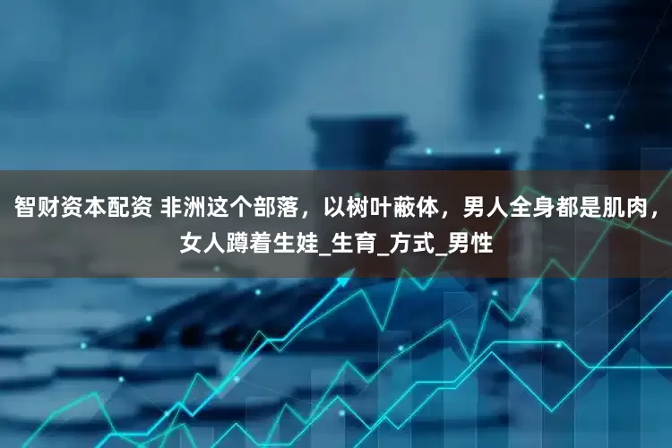 智财资本配资 非洲这个部落，以树叶蔽体，男人全身都是肌肉，女人蹲着生娃_生育_方式_男性