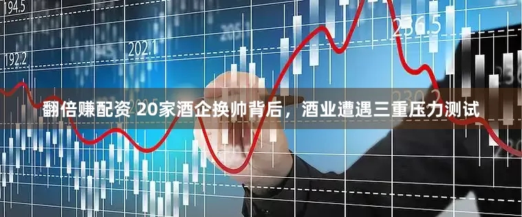 翻倍赚配资 20家酒企换帅背后，酒业遭遇三重压力测试