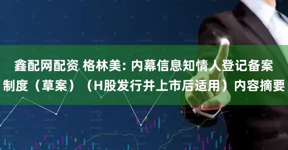 鑫配网配资 格林美: 内幕信息知情人登记备案制度（草案）（H股发行并上市后适用）内容摘要