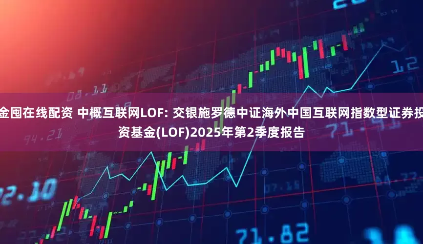 金囤在线配资 中概互联网LOF: 交银施罗德中证海外中国互联网指数型证券投资基金(LOF)2025年第2季度报告
