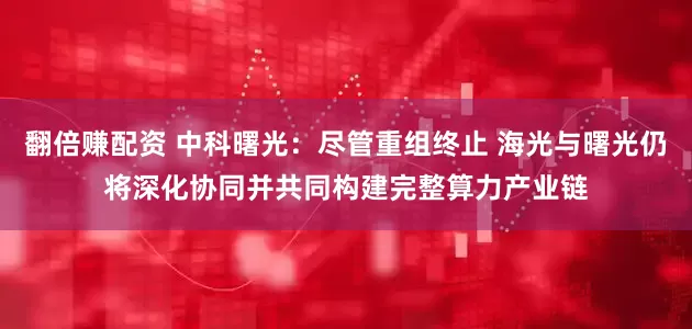 翻倍赚配资 中科曙光：尽管重组终止 海光与曙光仍将深化协同并共同构建完整算力产业链