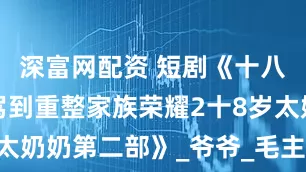 深富网配资 短剧《十八岁太奶奶驾到重整家族荣耀2十8岁太奶奶第二部》_爷爷_毛主席_周总理