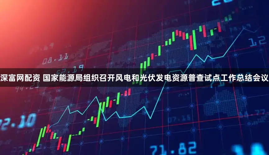 深富网配资 国家能源局组织召开风电和光伏发电资源普查试点工作总结会议