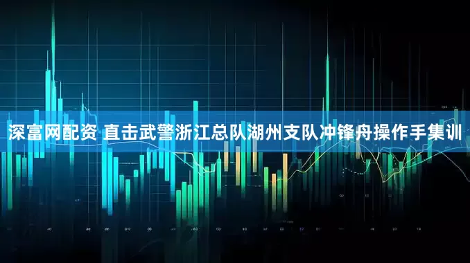 深富网配资 直击武警浙江总队湖州支队冲锋舟操作手集训